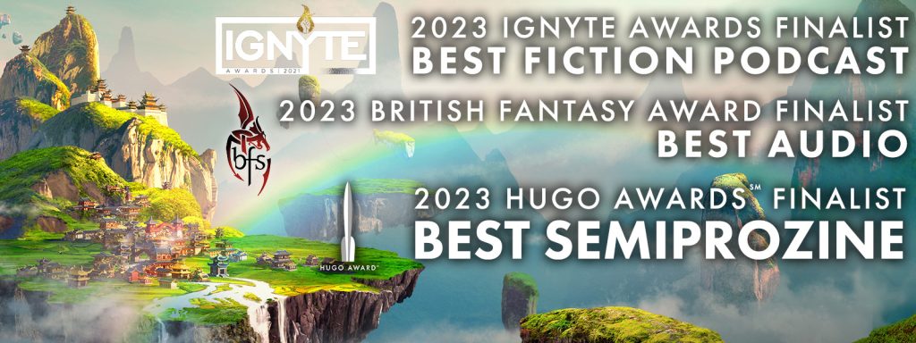 2023 Ignyte Awards Finalist Best Fiction Podcast; 2023 British Fantasy Award Finalist, Best Audio; 2023 Hugo Awards Finalist, Best Semiprozine